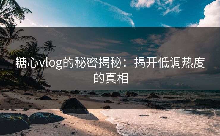 糖心vlog的秘密揭秘：揭开低调热度的真相