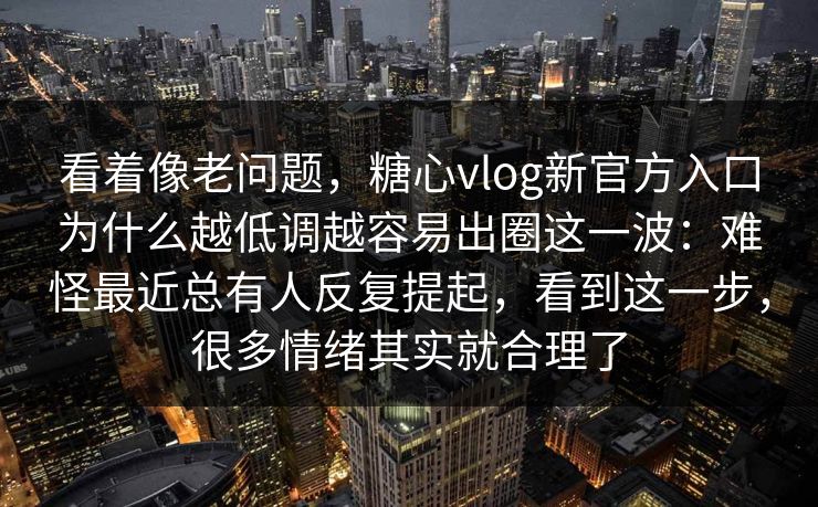 看着像老问题，糖心vlog新官方入口为什么越低调越容易出圈这一波：难怪最近总有人反复提起，看到这一步，很多情绪其实就合理了