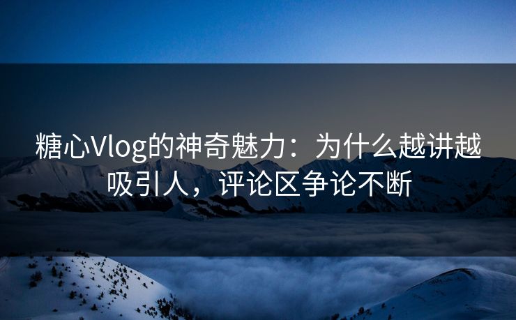 糖心Vlog的神奇魅力：为什么越讲越吸引人，评论区争论不断