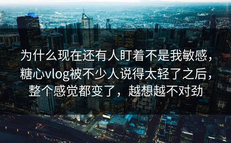 为什么现在还有人盯着不是我敏感，糖心vlog被不少人说得太轻了之后，整个感觉都变了，越想越不对劲