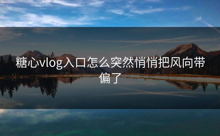 糖心vlog入口怎么突然悄悄把风向带偏了