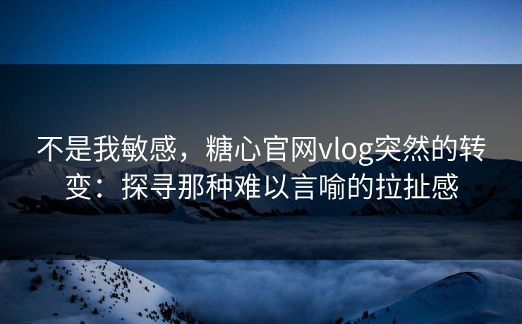 不是我敏感，糖心官网vlog突然的转变：探寻那种难以言喻的拉扯感