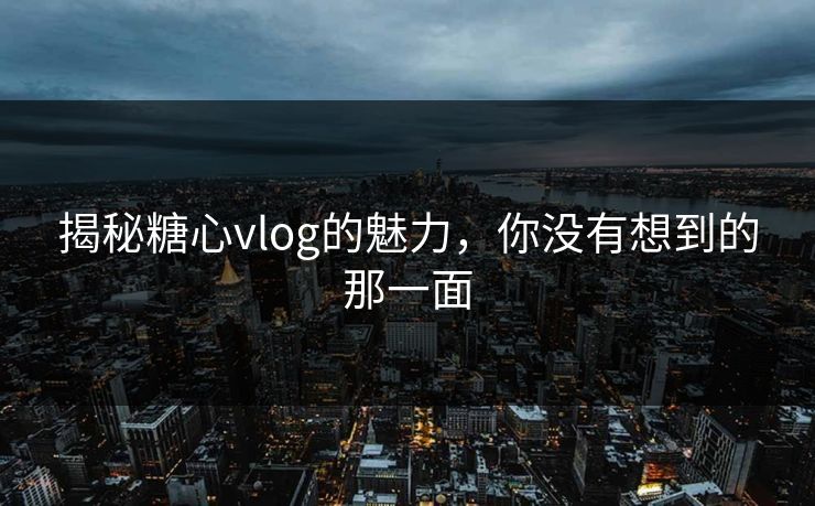 揭秘糖心vlog的魅力，你没有想到的那一面