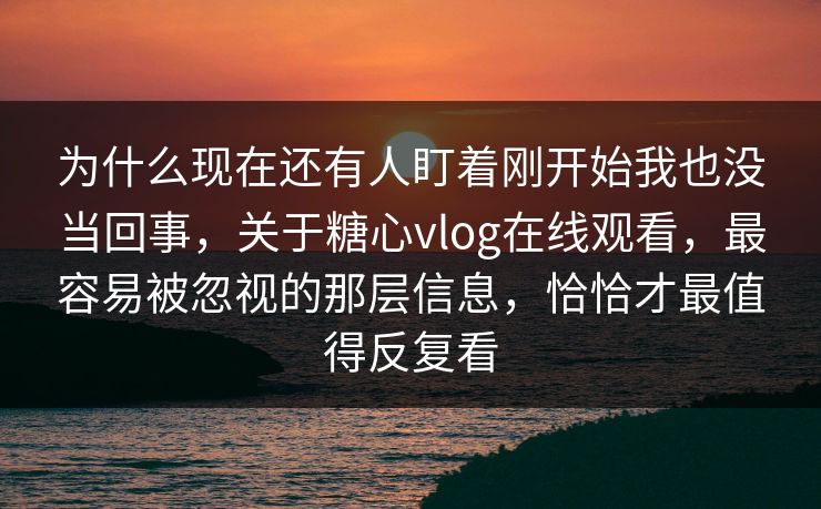 为什么现在还有人盯着刚开始我也没当回事，关于糖心vlog在线观看，最容易被忽视的那层信息，恰恰才最值得反复看