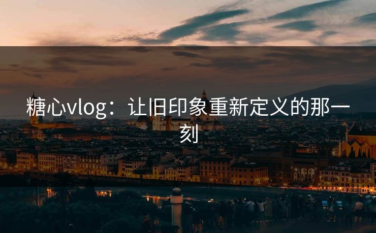 糖心vlog：让旧印象重新定义的那一刻