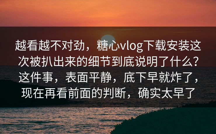 越看越不对劲，糖心vlog下载安装这次被扒出来的细节到底说明了什么？这件事，表面平静，底下早就炸了，现在再看前面的判断，确实太早了