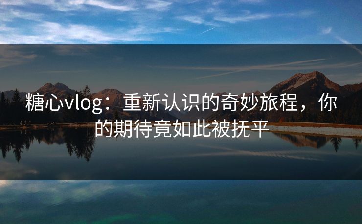 糖心vlog：重新认识的奇妙旅程，你的期待竟如此被抚平