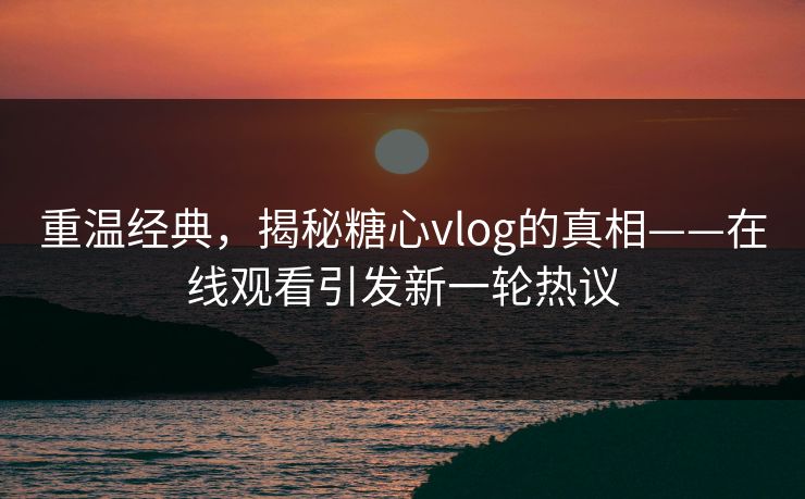重温经典，揭秘糖心vlog的真相——在线观看引发新一轮热议
