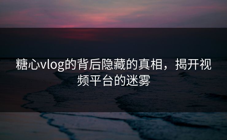 糖心vlog的背后隐藏的真相，揭开视频平台的迷雾