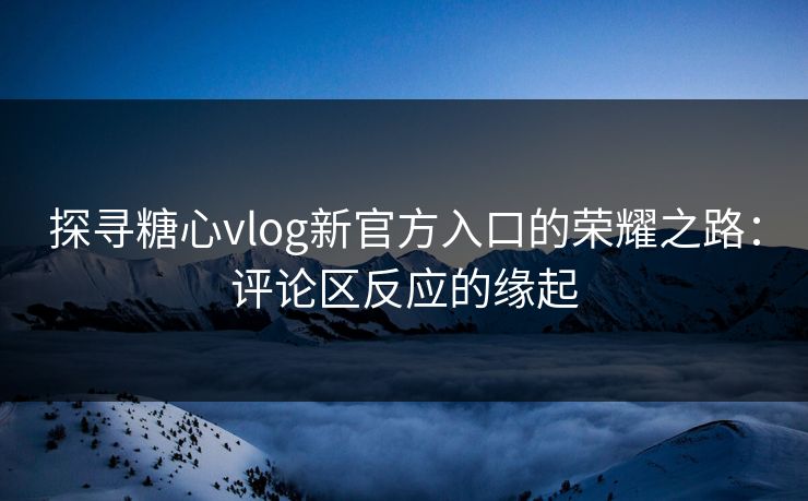 探寻糖心vlog新官方入口的荣耀之路：评论区反应的缘起