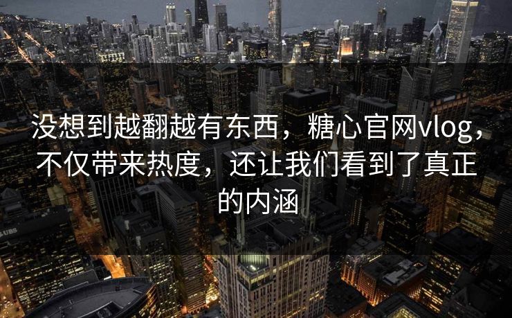 没想到越翻越有东西，糖心官网vlog，不仅带来热度，还让我们看到了真正的内涵