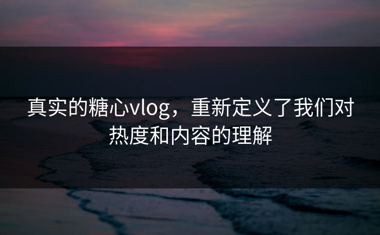 真实的糖心vlog，重新定义了我们对热度和内容的理解