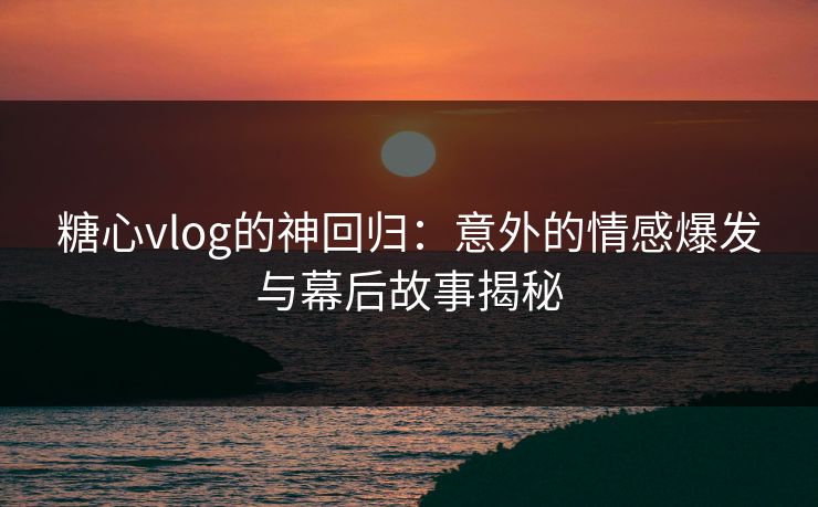 糖心vlog的神回归:意外的情感爆发与幕后故事揭秘 糖心vlog的神回归:意外的情感爆发与幕后故事揭秘