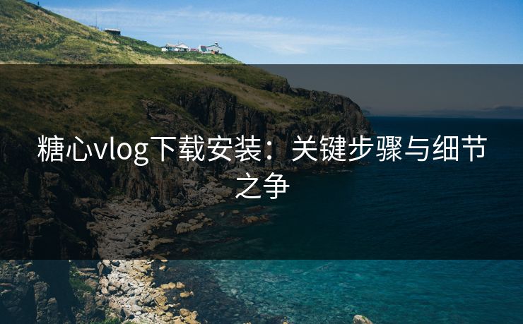 糖心vlog下载安装:关键步骤与细节之争 糖心vlog下载安装:关键步骤与细节之争