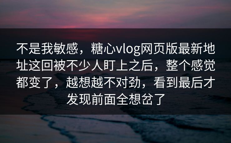 不是我敏感，糖心vlog网页版最新地址这回被不少人盯上之后，整个感觉都变了，越想越不对劲，看到最后才发现前面全想岔了