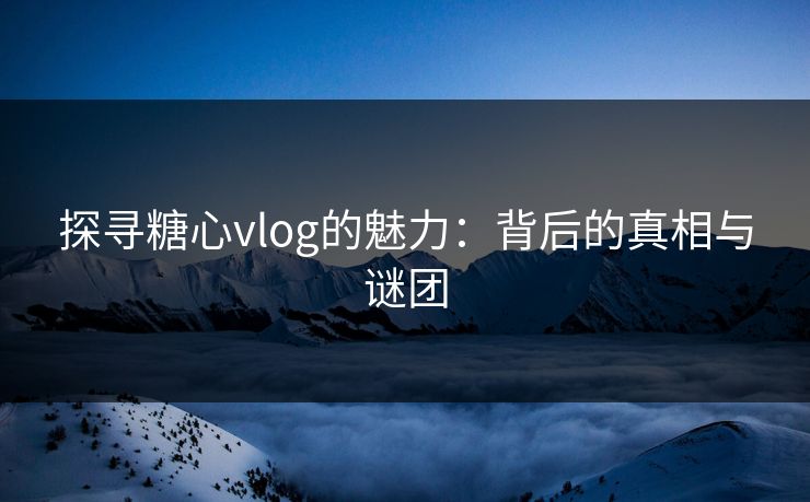 探寻糖心vlog的魅力：背后的真相与谜团