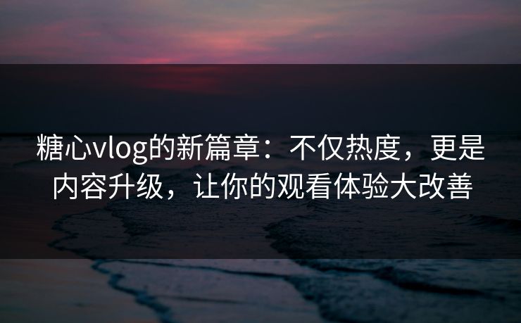 糖心vlog的新篇章：不仅热度，更是内容升级，让你的观看体验大改善