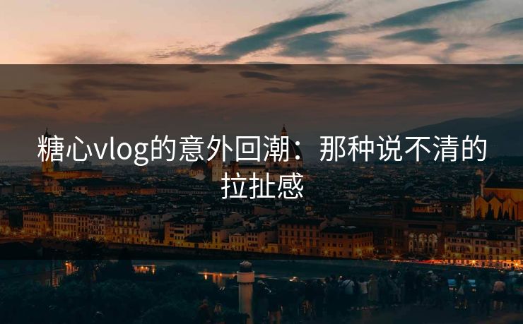 糖心vlog的意外回潮：那种说不清的拉扯感