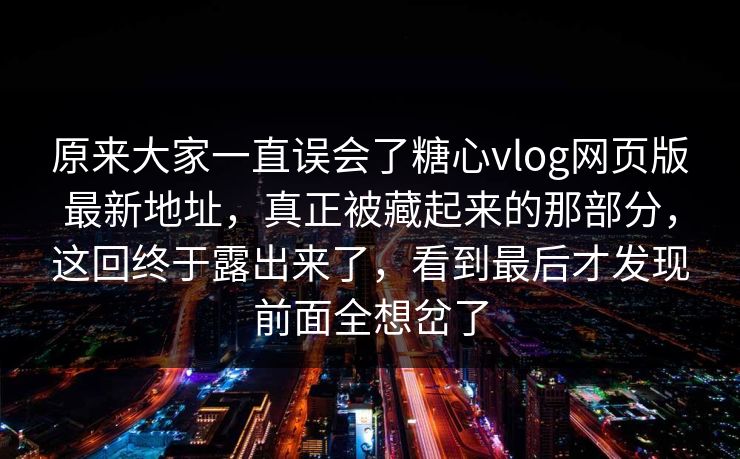 原来大家一直误会了糖心vlog网页版最新地址，真正被藏起来的那部分，这回终于露出来了，看到最后才发现前面全想岔了