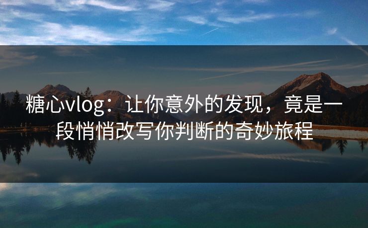 糖心vlog：让你意外的发现，竟是一段悄悄改写你判断的奇妙旅程