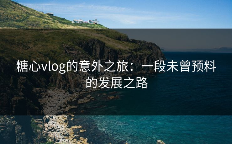 糖心vlog的意外之旅：一段未曾预料的发展之路