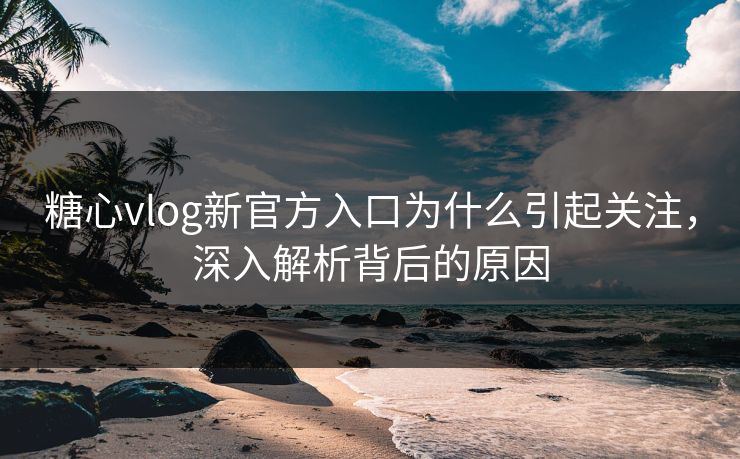 糖心vlog新官方入口为什么引起关注，深入解析背后的原因