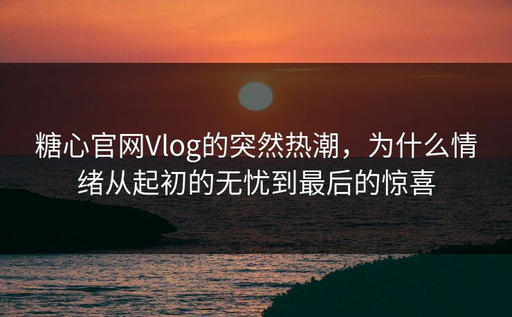 糖心官网Vlog的突然热潮，为什么情绪从起初的无忧到最后的惊喜