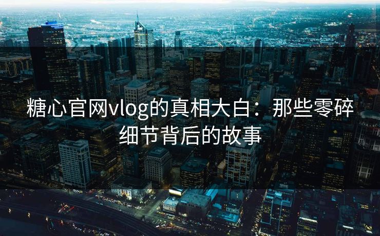 糖心官网vlog的真相大白：那些零碎细节背后的故事