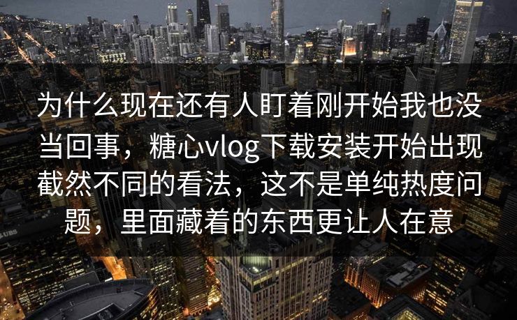 为什么现在还有人盯着刚开始我也没当回事，糖心vlog下载安装开始出现截然不同的看法，这不是单纯热度问题，里面藏着的东西更让人在意