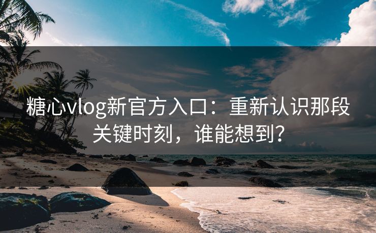 糖心vlog新官方入口：重新认识那段关键时刻，谁能想到？