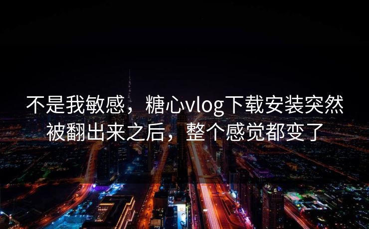 不是我敏感，糖心vlog下载安装突然被翻出来之后，整个感觉都变了