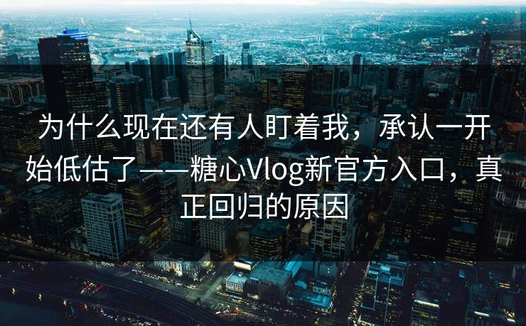 为什么现在还有人盯着我，承认一开始低估了——糖心Vlog新官方入口，真正回归的原因