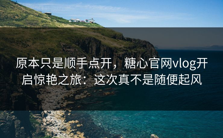 原本只是顺手点开，糖心官网vlog开启惊艳之旅：这次真不是随便起风