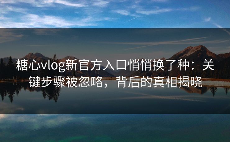 糖心vlog新官方入口悄悄换了种：关键步骤被忽略，背后的真相揭晓
