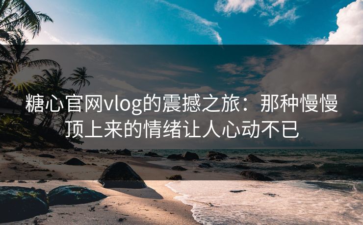 糖心官网vlog的震撼之旅：那种慢慢顶上来的情绪让人心动不已