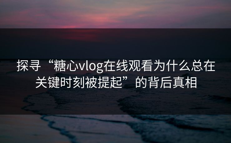探寻“糖心vlog在线观看为什么总在关键时刻被提起”的背后真相