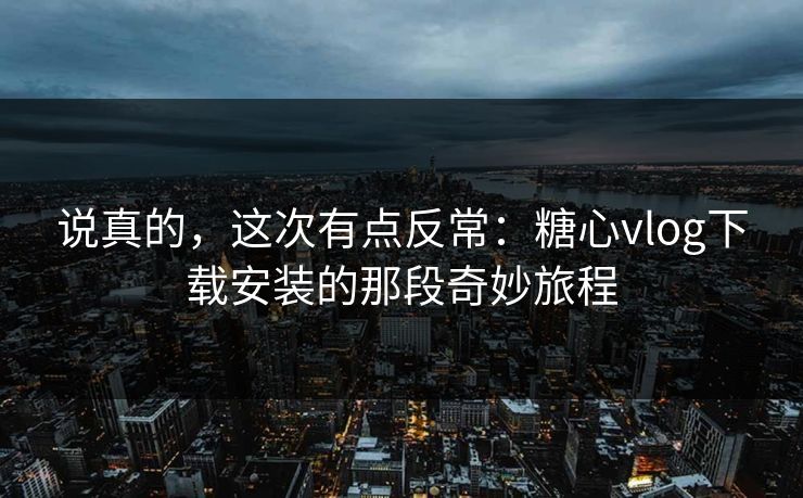 说真的，这次有点反常：糖心vlog下载安装的那段奇妙旅程