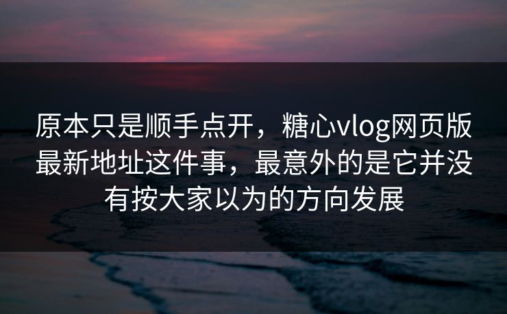 原本只是顺手点开，糖心vlog网页版最新地址这件事，最意外的是它并没有按大家以为的方向发展