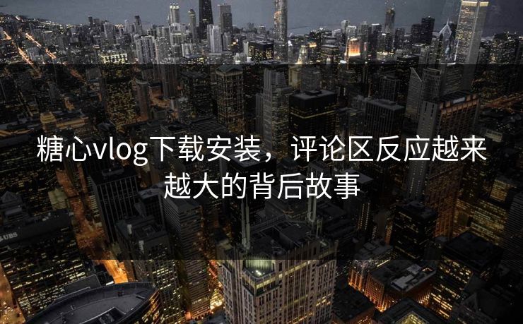 糖心vlog下载安装，评论区反应越来越大的背后故事