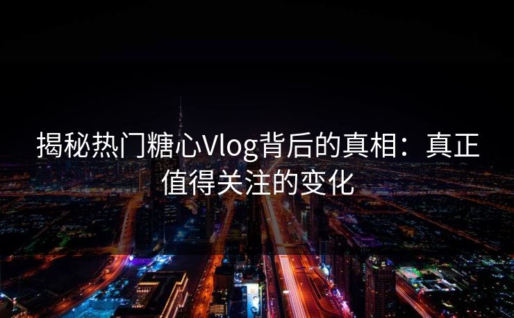 揭秘热门糖心Vlog背后的真相：真正值得关注的变化