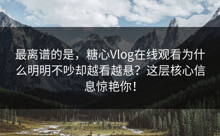 最离谱的是，糖心Vlog在线观看为什么明明不吵却越看越悬？这层核心信息惊艳你！