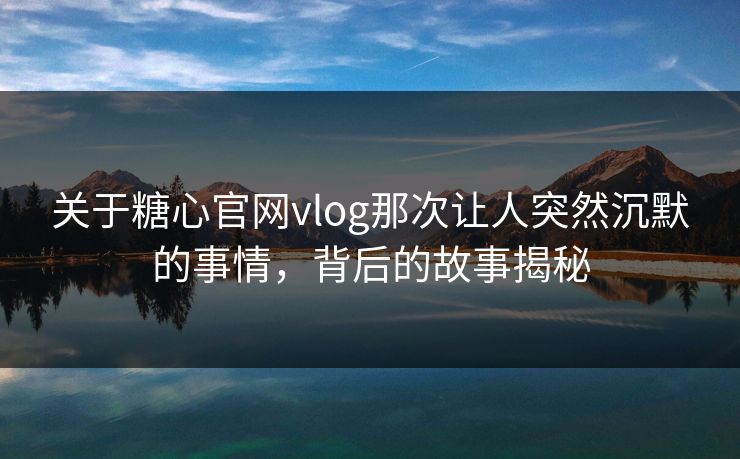 关于糖心官网vlog那次让人突然沉默的事情，背后的故事揭秘