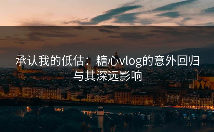 承认我的低估：糖心vlog的意外回归与其深远影响