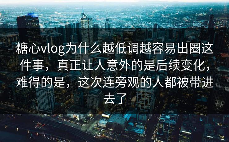 糖心vlog为什么越低调越容易出圈这件事，真正让人意外的是后续变化，难得的是，这次连旁观的人都被带进去了