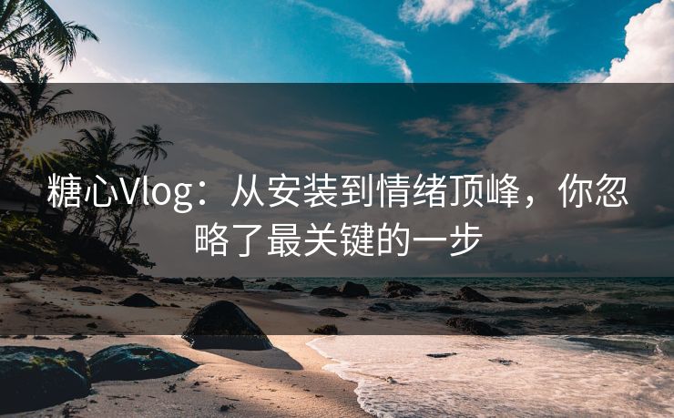 糖心Vlog：从安装到情绪顶峰，你忽略了最关键的一步