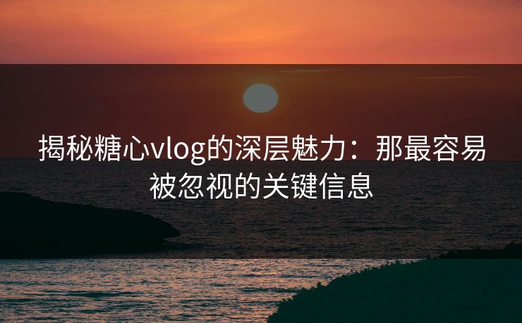 揭秘糖心vlog的深层魅力：那最容易被忽视的关键信息