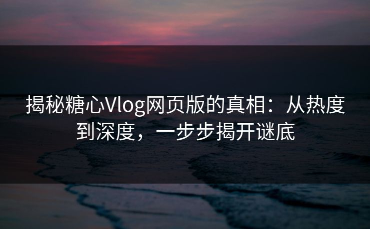 揭秘糖心Vlog网页版的真相：从热度到深度，一步步揭开谜底