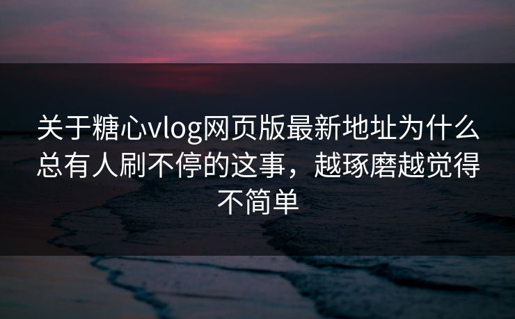 关于糖心vlog网页版最新地址为什么总有人刷不停的这事，越琢磨越觉得不简单