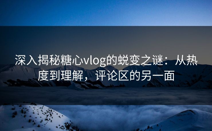 深入揭秘糖心vlog的蜕变之谜：从热度到理解，评论区的另一面