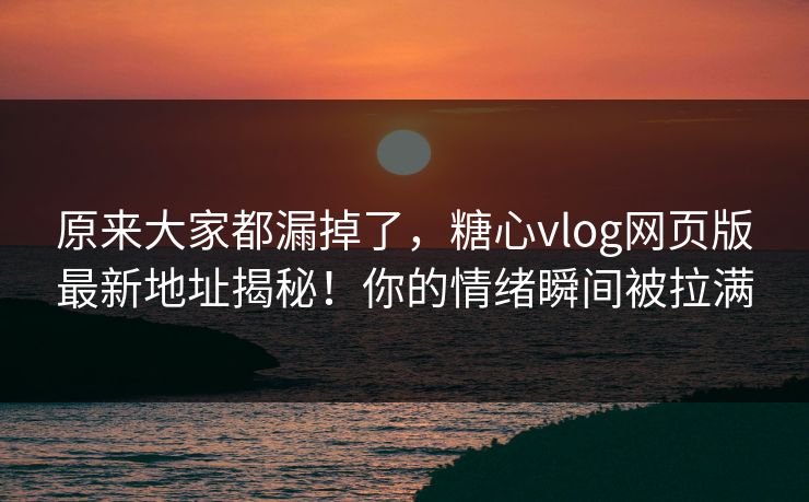 原来大家都漏掉了，糖心vlog网页版最新地址揭秘！你的情绪瞬间被拉满
